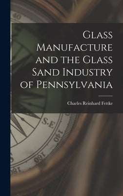 Glass Manufacture and the Glass Sand Industry of Pennsylvania by Fettke, Charles Reinhard