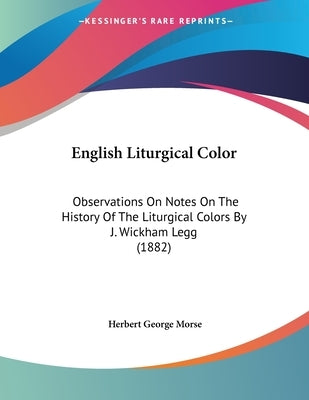 English Liturgical Color: Observations On Notes On The History Of The Liturgical Colors By J. Wickham Legg (1882) by Morse, Herbert George