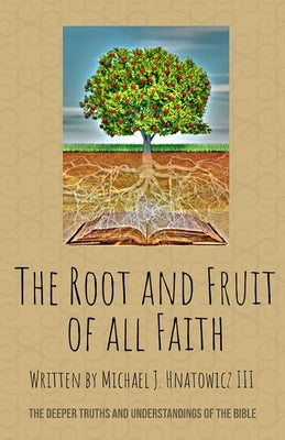 The Root and Fruit of All Faith: The Deeper Truths and Understandings of the Bible by Hnatowicz, Michael J.