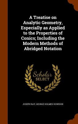 A Treatise on Analytic Geometry, Especially as Applied to the Properties of Conics; Including the Modern Methods of Abridged Notation by Ray, Joseph
