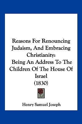 Reasons For Renouncing Judaism, And Embracing Christianity: Being An Address To The Children Of The House Of Israel (1830) by Joseph, Henry Samuel