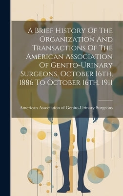 A Brief History Of The Organization And Transactions Of The American Association Of Genito-urinary Surgeons, October 16th, 1886 To October 16th, 1911 by American Association of Genito-Urinar