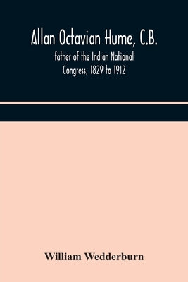 Allan Octavian Hume, C.B.; Father Of The Indian National Congress, 1829 To 1912 by William Wedderburn