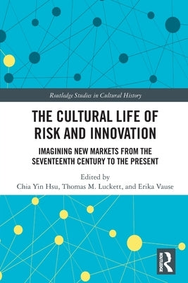 The Cultural Life of Risk and Innovation: Imagining New Markets from the Seventeenth Century to the Present by Hsu, Chia Yin