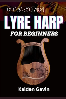 Playing Lyre Harp for Beginner: Techniques, Tuning, Essential Lessons, Chords, Reading Music, Finger Placements, And Mastering Melodic Harmony by Gavin, Kaiden