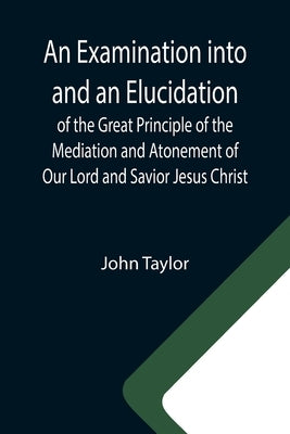An Examination into and an Elucidation of the Great Principle of the Mediation and Atonement of Our Lord and Savior Jesus Christ by Taylor, John