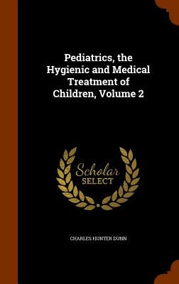 Pediatrics, the Hygienic and Medical Treatment of Children, Volume 2 by Dunn, Charles Hunter