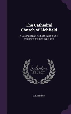 The Cathedral Church of Lichfield: A Description of Its Fabric and a Brief History of the Episcopal See by Clifton, A. B.