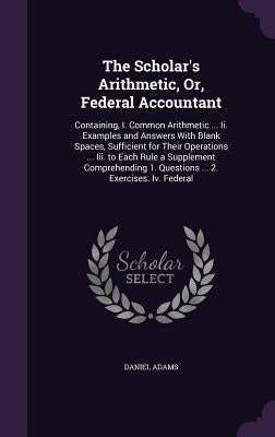 The Scholar's Arithmetic, Or, Federal Accountant: Containing, I. Common Arithmetic ... Ii. Examples and Answers With Blank Spaces, Sufficient for Thei by Adams, Daniel