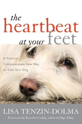 The Heartbeat at Your Feet: A Practical, Compassionate New Way to Train Your Dog by Tenzin-Dolma, Lisa