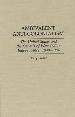 Ambivalent Anti-Colonialism: The United States and the Genesis of West Indian Independence, 1940-1964 by Fraser, Cary