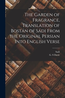 The Garden of Fragrance, Translation of Bostán of Sádi From the Original Persian Into English Verse by Sadi