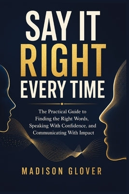 Say It Right Every Time: The Practical Guide to Finding the Right Words, Speaking With Confidence, and Communicating With Impact by Glover, Madison