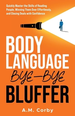Body Language - Bye-Bye Bluffer: Quickly Master the Skills of Reading People, Winning Them Over Effortlessly, and Closing Deals with Confidence! by Corby, A. M.