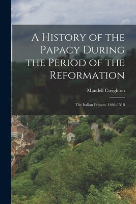 A History of the Papacy During the Period of the Reformation: The Italian Princes. 1464-1518 by Creighton, Mandell