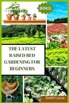 The Latest Raised Bed Gardening for Beginners: The Practical Tips and Tricks to Grow Organic Vegetables, Plants, And Cut Flowers in A Limited Space. by Lucas, Smith
