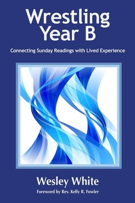 Wrestling Year B: Connecting Sunday Readings with Lived Experience by White, Wesley