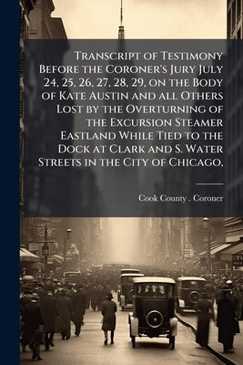 Transcript of Testimony Before the Coroner's Jury July 24, 25, 26, 27, 28, 29, on the Body of Kate Austin and all Others Lost by the Overturning of th by Cook County (Ill ). Coroner