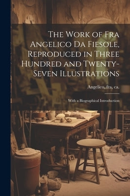 The Work of Fra Angelico da Fiesole, Reproduced in Three Hundred and Twenty-seven Illustrations; With a Biographical Introduction by Angelico, Fra