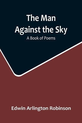 The Man Against the Sky: A Book of Poems by Arlington Robinson, Edwin
