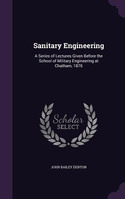 Sanitary Engineering: A Series of Lectures Given Before the School of Military Engineering at Chatham, 1876 by Denton, John Bailey