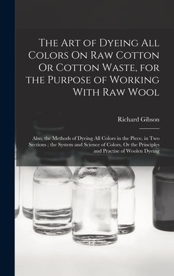 The Art of Dyeing All Colors On Raw Cotton Or Cotton Waste, for the Purpose of Working With Raw Wool: Also, the Methods of Dyeing All Colors in the Pi by Gibson, Richard