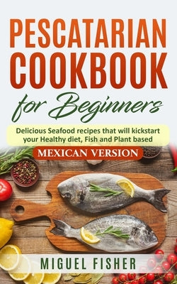 Pescatarian Cookbook for beginners, Mexican Version: Delicious Seafood recipes that will kickstart your Healthy diet, Fish and Plant based. by Fisher, Miguel