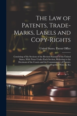 The Law of Patents, Trade-Marks, Labels and Copy-Rights: Consisting of the Sections of the Revised Statutes of the United States, With Notes Under Eac by United States Patent Office
