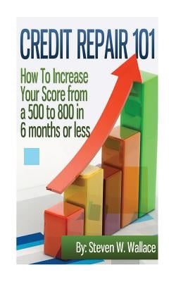 Credit Repair 101: How to Increase Your Score from a 500 to 800 in 6 months or less by Wallace, Steven W.