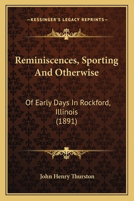 Reminiscences, Sporting And Otherwise: Of Early Days In Rockford, Illinois (1891) by Thurston, John Henry