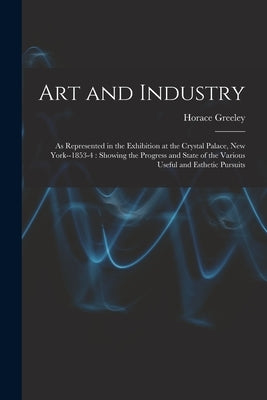 Art and Industry: As Represented in the Exhibition at the Crystal Palace, New York--1853-4: Showing the Progress and State of the Variou by Greeley, Horace