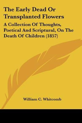 The Early Dead Or Transplanted Flowers: A Collection Of Thoughts, Poetical And Scriptural, On The Death Of Children (1857) by Whitcomb, William C.