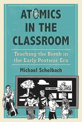 Atomics in the Classroom: Teaching the Bomb in the Early Postwar Era by Scheibach, Michael