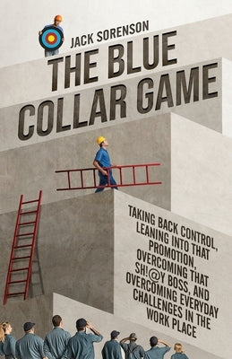 The Blue Collar Game: Taking back control, Leaning into that promotion, overcoming that Sh!@y boss, and overcoming everyday challenges in the work pla by Sorenson, Jack