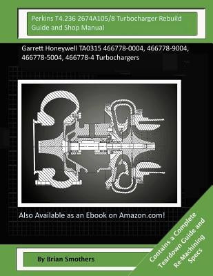 Perkins T4.236 2674A105/8 Turbocharger Rebuild Guide and Shop Manual: Garrett Honeywell TA0315 466778-0004, 466778-9004, 466778-5004, 466778-4 Turboch by Smothers, Brian