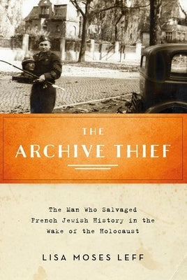 Archive Thief: The Man Who Salvaged French Jewish History in the Wake of the Holocaust by Leff, Lisa Moses