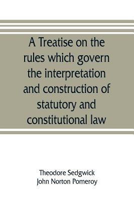 A treatise on the rules which govern the interpretation and construction of statutory and constitutional law by Sedgwick, Theodore, Jr.
