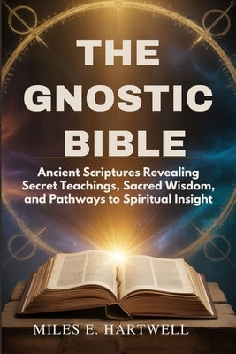 The Gnostic Bible: Ancient Scriptures Revealing Secret Teachings, Sacred Wisdom, and Pathways to Spiritual Insight by Hartwell, Miles E.