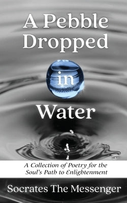 A Pebble Dropped in Water: A Collection of Poetry for the Soul's Path to Enlightenment by The Messenger, Socrates