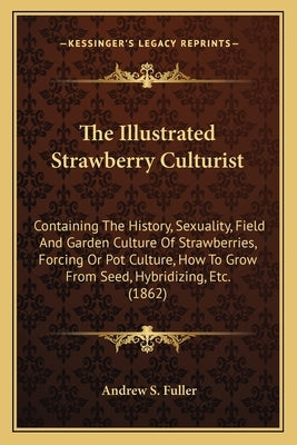 The Illustrated Strawberry Culturist: Containing The History, Sexuality, Field And Garden Culture Of Strawberries, Forcing Or Pot Culture, How To Grow by Fuller, Andrew S.