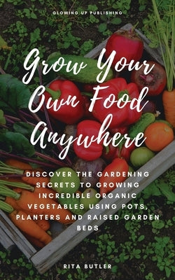 Grow Your Own Food Anywhere: Discover the Gardening Secrets to Growing Incredible Organic Vegetables Using Pots, Planters, and Raised Garden Beds by Butler, Rita