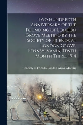 Two Hundredth Anniversary of the Founding of London Grove Meeting by the Society of Friends at London Grove, Pennsylvania, Tenth Month Third, 1914 by Society of Friends London Grove Meet
