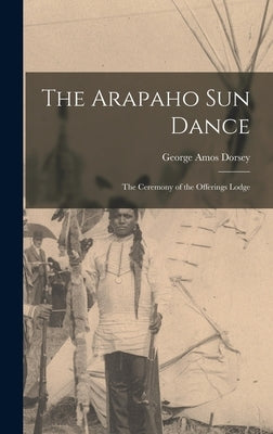 The Arapaho Sun Dance: The Ceremony of the Offerings Lodge by Dorsey, George Amos