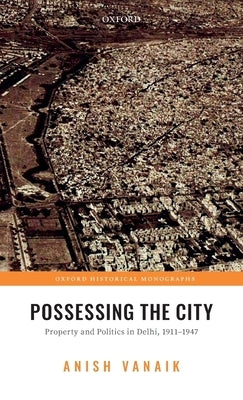 Possessing the City: Property and Politics in Delhi, 1911-1947 by Vanaik, Anish
