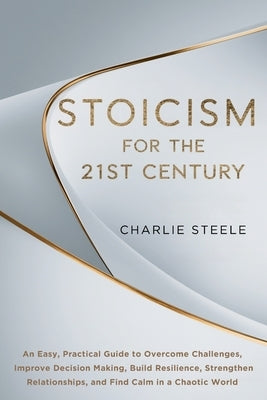 Stoicism for the 21st Century: An Easy, Practical Guide to Overcome Challenges, Improve Decision Making, Build Resilience, Strengthen Relationships, a by Steele, Charlie
