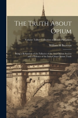 The Truth About Opium: Being a Refutation of the Fallacies of the Anti-Opium Society and a Defence of the Indo-China Opium Trade; Volume Talb by Brereton, William H.