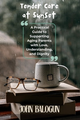 Tender Care at Sunset: A Practical Guide to Supporting Aging Parents with Love, Understanding, and Dignity by Balogun, John