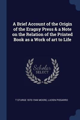 A Brief Account of the Origin of the Eragny Press & a Note on the Relation of the Printed Book as a Work of art to Life by Moore, T. Sturge 1870-1944