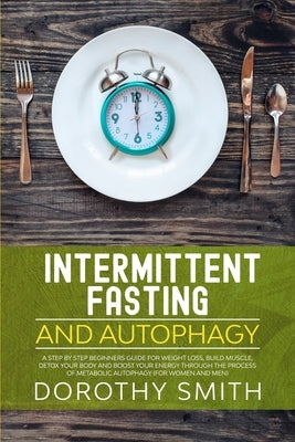 Intermittent Fasting and Autophagy: A Step by Step Beginners Guide for Weight Loss, Build Muscle, Detox Your Body and Boost Your Energy Through the Pr by Smith, Dorothy