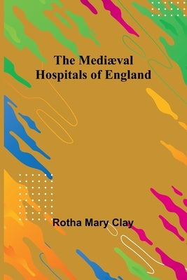 The Mediæval Hospitals of England by Mary Clay, Rotha